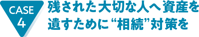 CASE4 残された大切な人へ資産を遺すために“相続”対策を